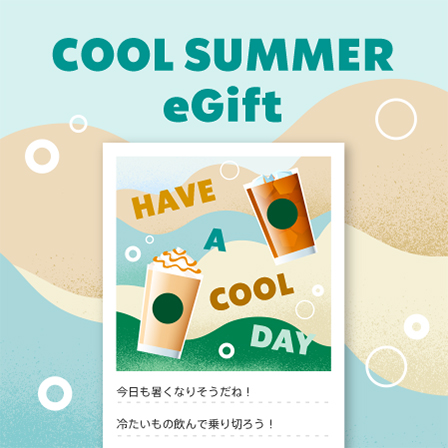[Starbucks eGift] 夏のちょっとした差し入れに。暑い日の「ありがとう」や「おつかれさま」に、ひと息つけるギフトを贈りませんか。
