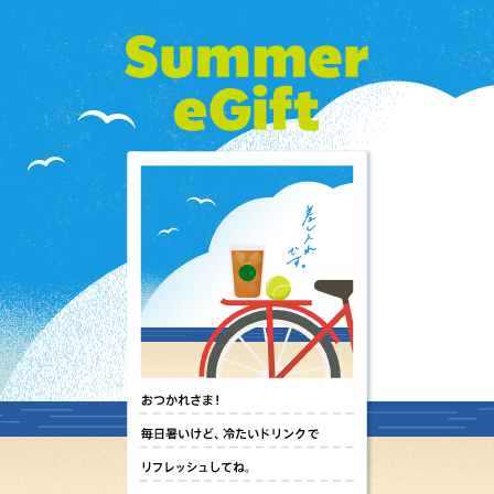 [Starbucks eGift] 暑い毎日へのエールや感謝のメッセージに添えて、eGiftで涼しいひとときを贈りませんか。